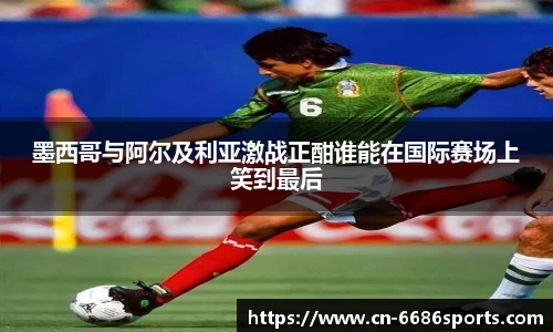 墨西哥与阿尔及利亚激战正酣谁能在国际赛场上笑到最后